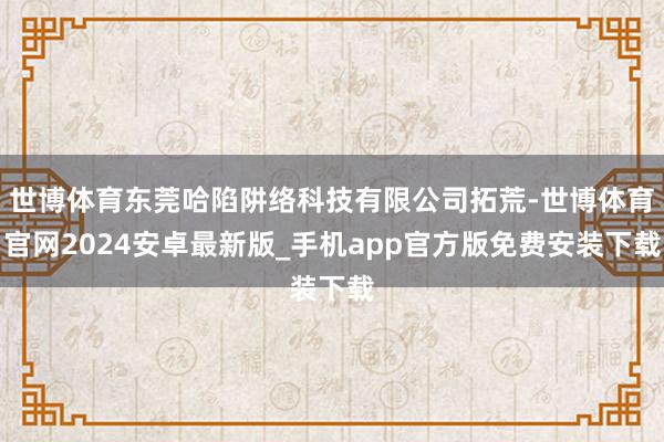 世博体育东莞哈陷阱络科技有限公司拓荒-世博体育官网2024安卓最新版_手机app官方版免费安装下载