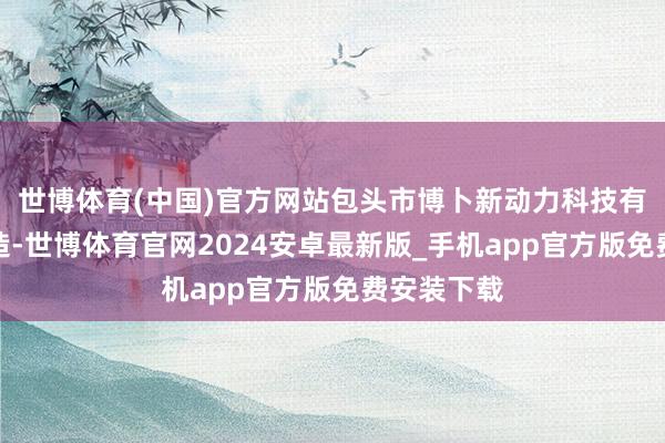 世博体育(中国)官方网站包头市博卜新动力科技有限公司缔造-世博体育官网2024安卓最新版_手机app官方版免费安装下载