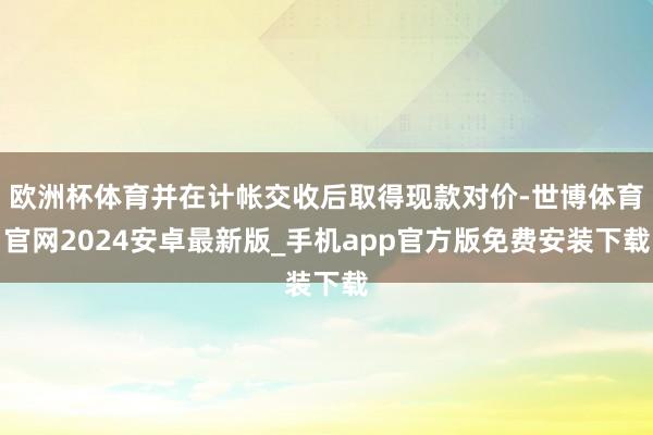欧洲杯体育并在计帐交收后取得现款对价-世博体育官网2024安卓最新版_手机app官方版免费安装下载