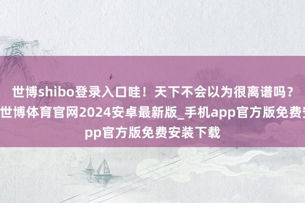 世博shibo登录入口哇！天下不会以为很离谱吗？19岁诶-世博体育官网2024安卓最新版_手机app官方版免费安装下载
