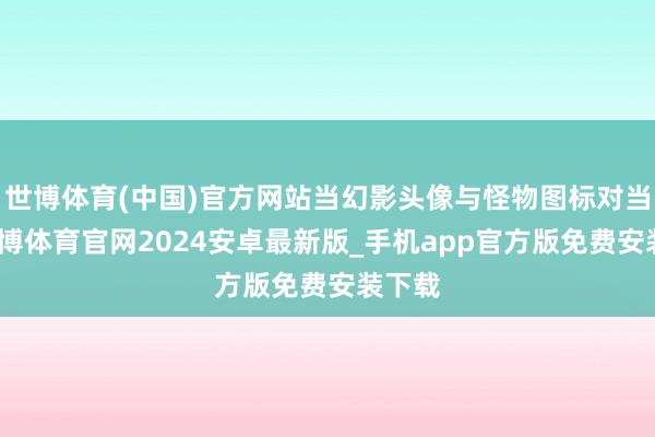 世博体育(中国)官方网站当幻影头像与怪物图标对当令-世博体育官网2024安卓最新版_手机app官方版免费安装下载