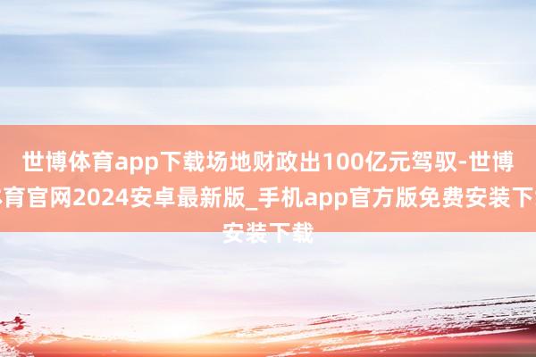 世博体育app下载场地财政出100亿元驾驭-世博体育官网2024安卓最新版_手机app官方版免费安装下载