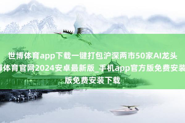 世博体育app下载一键打包沪深两市50家AI龙头-世博体育官网2024安卓最新版_手机app官方版免费安装下载