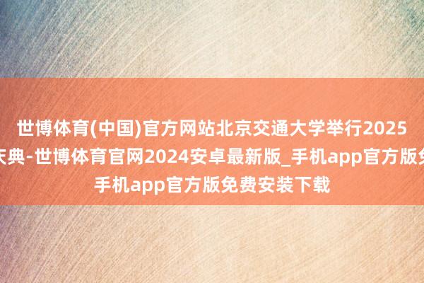 世博体育(中国)官方网站北京交通大学举行2025级重生开学庆典-世博体育官网2024安卓最新版_手机app官方版免费安装下载