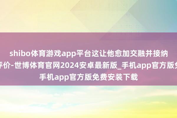 shibo体育游戏app平台这让他愈加交融并接纳不同群体的评价-世博体育官网2024安卓最新版_手机app官方版免费安装下载