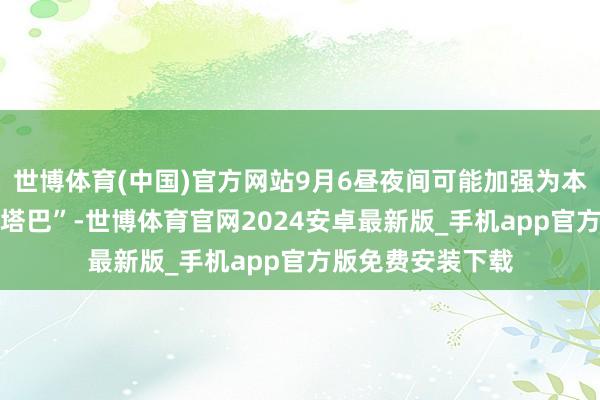 世博体育(中国)官方网站9月6昼夜间可能加强为本年第16号台风“塔巴”-世博体育官网2024安卓最新版_手机app官方版免费安装下载