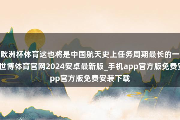 欧洲杯体育这也将是中国航天史上任务周期最长的一次任务-世博体育官网2024安卓最新版_手机app官方版免费安装下载