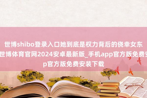 世博shibo登录入口她到底是权力背后的侥幸女东说念主-世博体育官网2024安卓最新版_手机app官方版免费安装下载