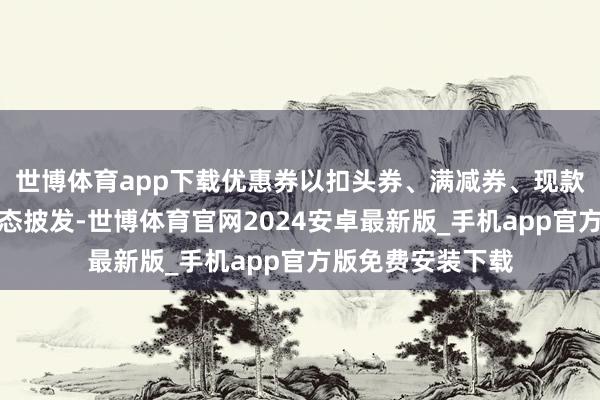 世博体育app下载优惠券以扣头券、满减券、现款抵用券等不同形态披发-世博体育官网2024安卓最新版_手机app官方版免费安装下载