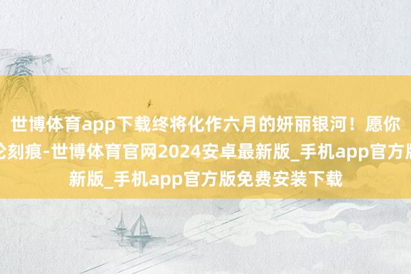 世博体育app下载终将化作六月的妍丽银河！愿你提笔时望见年轮刻痕-世博体育官网2024安卓最新版_手机app官方版免费安装下载