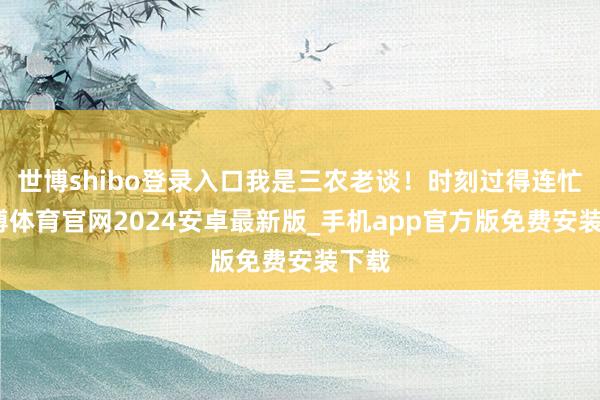 世博shibo登录入口我是三农老谈！时刻过得连忙-世博体育官网2024安卓最新版_手机app官方版免费安装下载