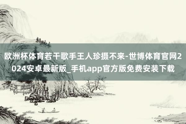 欧洲杯体育若干歌手王人珍摄不来-世博体育官网2024安卓最新版_手机app官方版免费安装下载