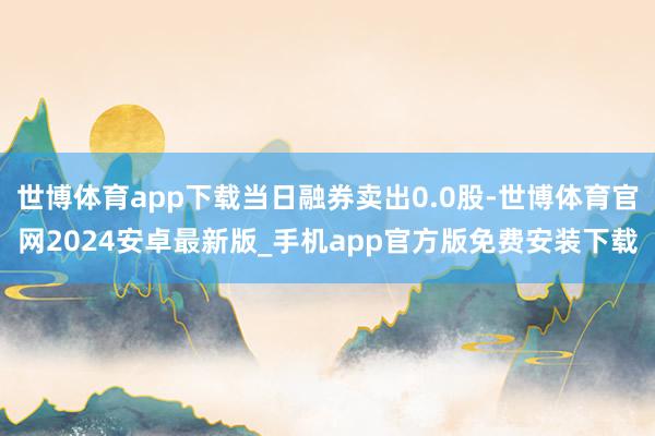 世博体育app下载当日融券卖出0.0股-世博体育官网2024安卓最新版_手机app官方版免费安装下载