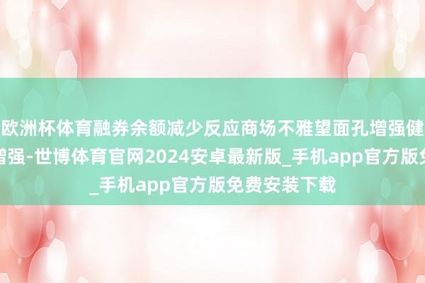 欧洲杯体育融券余额减少反应商场不雅望面孔增强健要看多面孔增强-世博体育官网2024安卓最新版_手机app官方版免费安装下载
