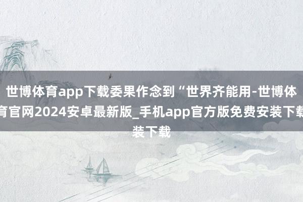 世博体育app下载委果作念到“世界齐能用-世博体育官网2024安卓最新版_手机app官方版免费安装下载