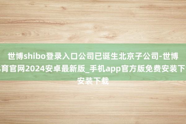 世博shibo登录入口公司已诞生北京子公司-世博体育官网2024安卓最新版_手机app官方版免费安装下载