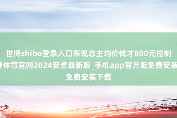世博shibo登录入口东说念主均价钱才800元控制-世博体育官网2024安卓最新版_手机app官方版免费安装下载