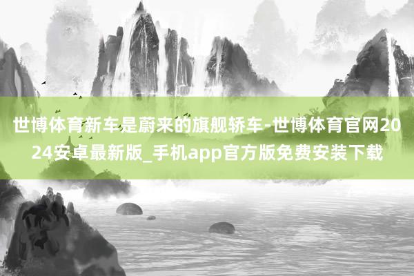 世博体育新车是蔚来的旗舰轿车-世博体育官网2024安卓最新版_手机app官方版免费安装下载