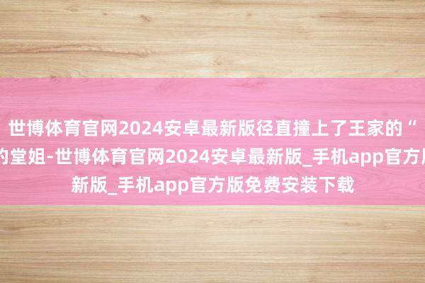 世博体育官网2024安卓最新版径直撞上了王家的“章程墙”——她的堂姐-世博体育官网2024安卓最新版_手机app官方版免费安装下载