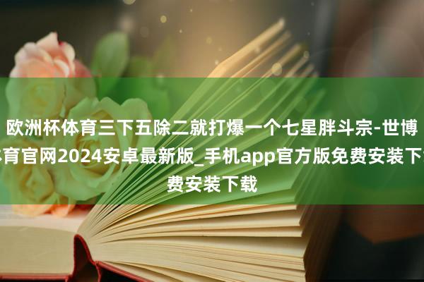 欧洲杯体育三下五除二就打爆一个七星胖斗宗-世博体育官网2024安卓最新版_手机app官方版免费安装下载