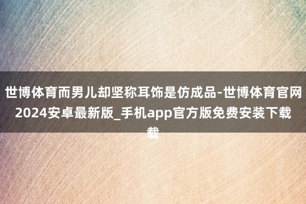 世博体育而男儿却坚称耳饰是仿成品-世博体育官网2024安卓最新版_手机app官方版免费安装下载