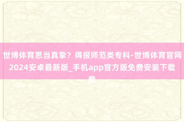 世博体育思当真挚？得报师范类专科-世博体育官网2024安卓最新版_手机app官方版免费安装下载