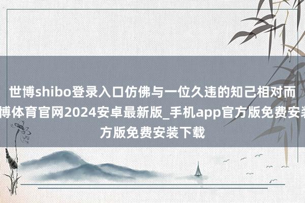 世博shibo登录入口仿佛与一位久违的知己相对而坐-世博体育官网2024安卓最新版_手机app官方版免费安装下载