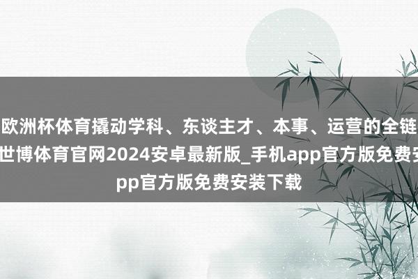 欧洲杯体育撬动学科、东谈主才、本事、运营的全链条升级-世博体育官网2024安卓最新版_手机app官方版免费安装下载