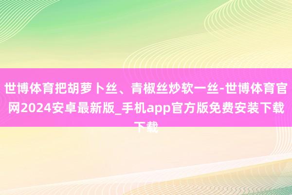 世博体育把胡萝卜丝、青椒丝炒软一丝-世博体育官网2024安卓最新版_手机app官方版免费安装下载