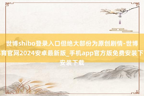 世博shibo登录入口但绝大部份为原创剧情-世博体育官网2024安卓最新版_手机app官方版免费安装下载