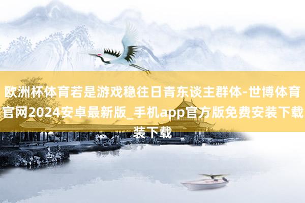 欧洲杯体育若是游戏稳往日青东谈主群体-世博体育官网2024安卓最新版_手机app官方版免费安装下载