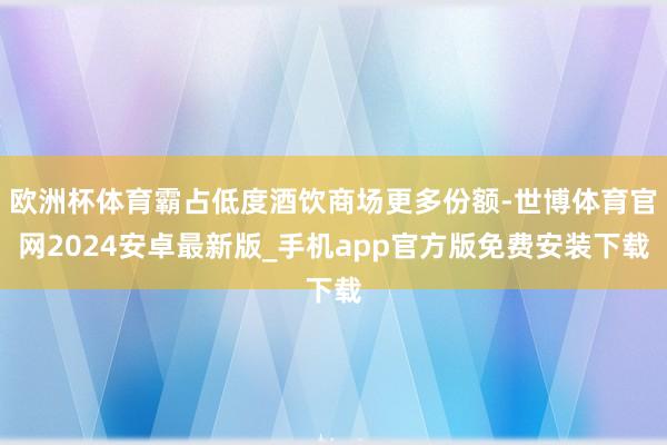 欧洲杯体育霸占低度酒饮商场更多份额-世博体育官网2024安卓最新版_手机app官方版免费安装下载