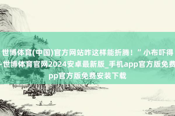 世博体育(中国)官方网站咋这样能折腾！”小布吓得缩到旯旮-世博体育官网2024安卓最新版_手机app官方版免费安装下载