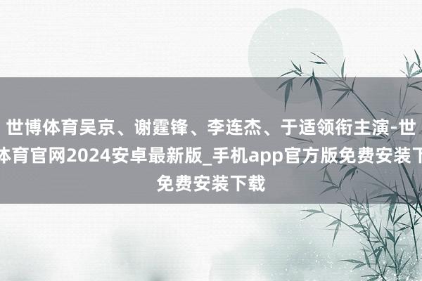 世博体育吴京、谢霆锋、李连杰、于适领衔主演-世博体育官网2024安卓最新版_手机app官方版免费安装下载