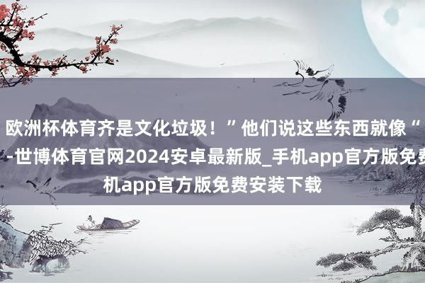 欧洲杯体育齐是文化垃圾！”他们说这些东西就像“精神毒药”-世博体育官网2024安卓最新版_手机app官方版免费安装下载