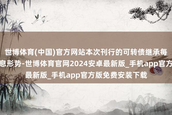 世博体育(中国)官方网站本次刊行的可转债继承每年付息一次的付息形势-世博体育官网2024安卓最新版_手机app官方版免费安装下载