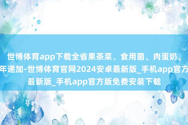 世博体育app下载全省果茶菜、食用菌、肉蛋奶、水居品等产量逐年递加-世博体育官网2024安卓最新版_手机app官方版免费安装下载