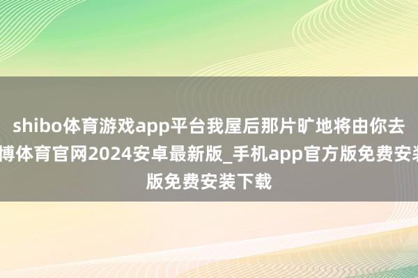 shibo体育游戏app平台我屋后那片旷地将由你去种-世博体育官网2024安卓最新版_手机app官方版免费安装下载