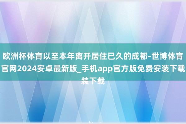 欧洲杯体育以至本年离开居住已久的成都-世博体育官网2024安卓最新版_手机app官方版免费安装下载