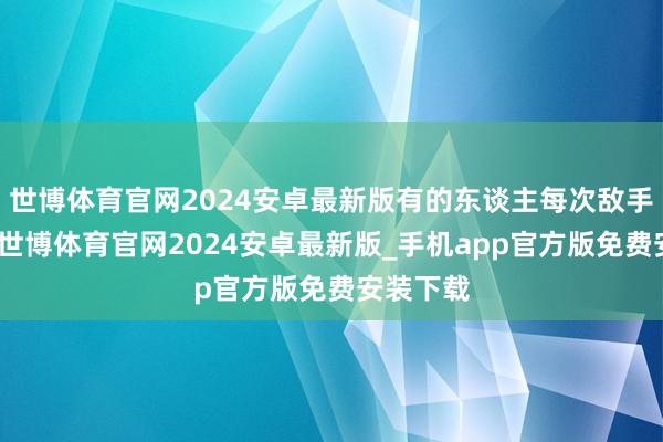 世博体育官网2024安卓最新版有的东谈主每次敌手没换阵-世博体育官网2024安卓最新版_手机app官方版免费安装下载