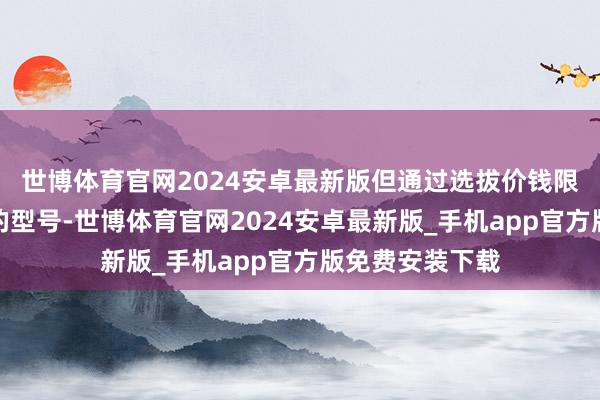 世博体育官网2024安卓最新版但通过选拔价钱限度并稽查出现的型号-世博体育官网2024安卓最新版_手机app官方版免费安装下载