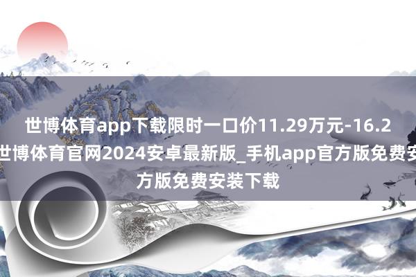 世博体育app下载限时一口价11.29万元-16.29万元-世博体育官网2024安卓最新版_手机app官方版免费安装下载