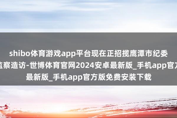 shibo体育游戏app平台现在正招揽鹰潭市纪委监委治安审查和监察造访-世博体育官网2024安卓最新版_手机app官方版免费安装下载