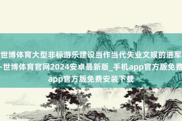 世博体育大型非标游乐建设当作当代失业文娱的进军构成部分-世博体育官网2024安卓最新版_手机app官方版免费安装下载