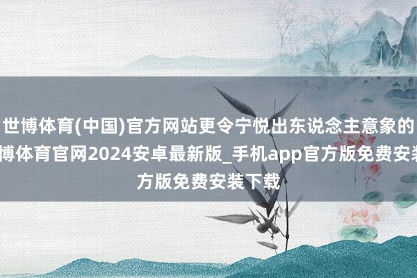世博体育(中国)官方网站更令宁悦出东说念主意象的是-世博体育官网2024安卓最新版_手机app官方版免费安装下载