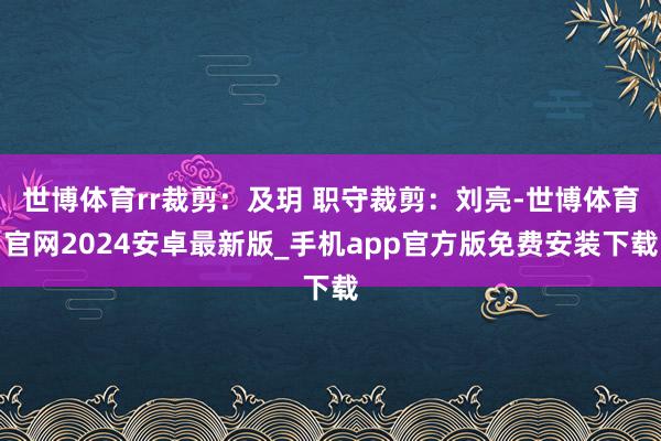 世博体育rr裁剪：及玥 职守裁剪：刘亮-世博体育官网2024安卓最新版_手机app官方版免费安装下载
