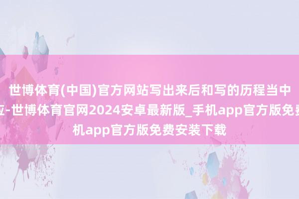 世博体育(中国)官方网站写出来后和写的历程当中都极度答应-世博体育官网2024安卓最新版_手机app官方版免费安装下载