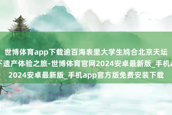 世博体育app下载逾百海表里大学生鸠合北京天坛开启外洋后生北京天下遗产体验之旅-世博体育官网2024安卓最新版_手机app官方版免费安装下载