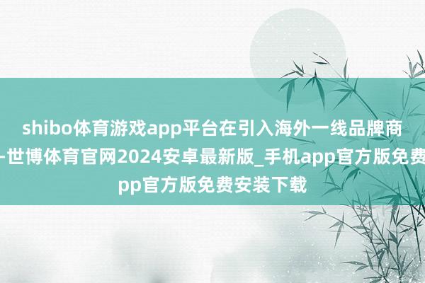shibo体育游戏app平台在引入海外一线品牌商品的同期-世博体育官网2024安卓最新版_手机app官方版免费安装下载