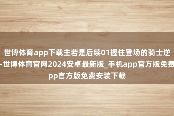 世博体育app下载主若是后续01握住登场的骑士逆天的更多-世博体育官网2024安卓最新版_手机app官方版免费安装下载